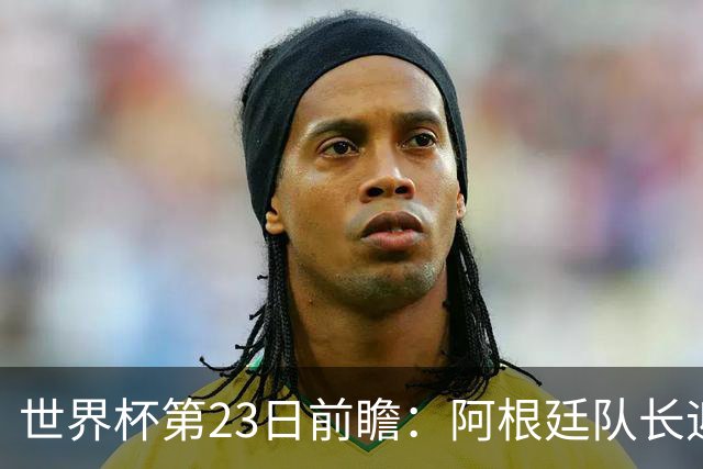 世界杯第23日前瞻：阿根廷队长迎历史之夜 卫冕冠军PK大黑马