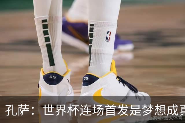 孔萨：世界杯连场首发是梦想成真，今天我们可以总结出许多积极面