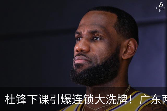 杜锋下课引爆连锁大洗牌！广东两人稳留队，五人恐将无缘续约