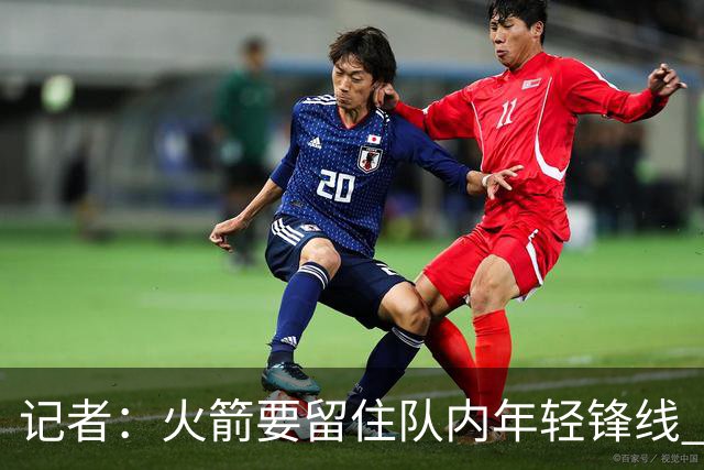 记者：火箭要留住队内年轻锋线 他们的成长幅度会决定下赛季走向