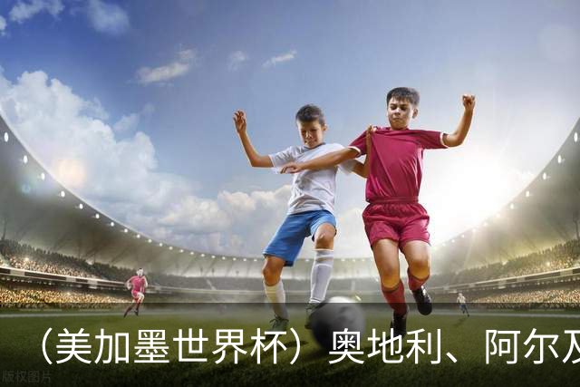 （美加墨世界杯）奥地利、阿尔及利亚携手出线 伊朗无缘淘汰赛